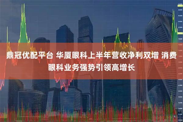 鼎冠优配平台 华厦眼科上半年营收净利双增 消费眼科业务强势引领高增长