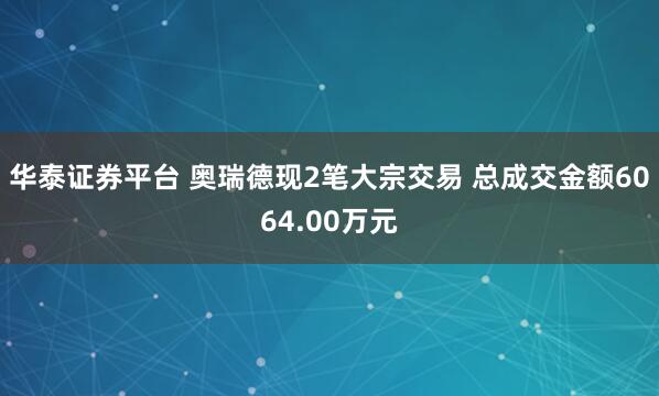 华泰证券平台 奥瑞德现2笔大宗交易 总成交金额6064.00万元