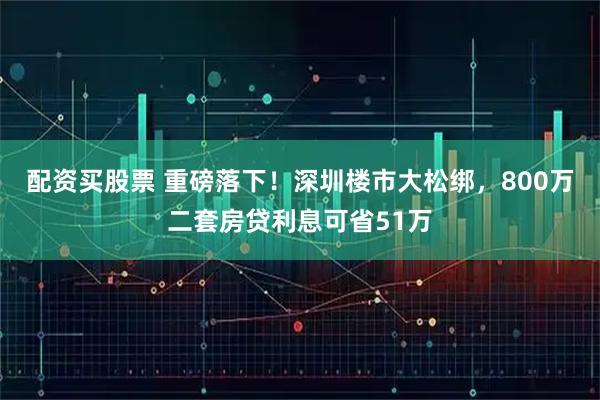 配资买股票 重磅落下！深圳楼市大松绑，800万二套房贷利息可省51万